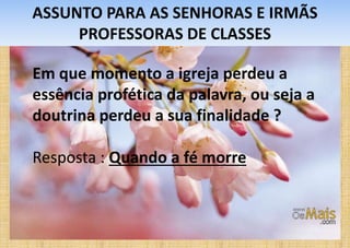 ASSUNTO PARA AS SENHORAS E IRMÃS
PROFESSORAS DE CLASSES
Em que momento a igreja perdeu a
essência profética da palavra, ou seja a
doutrina perdeu a sua finalidade ?
Resposta : Quando a fé morre
 