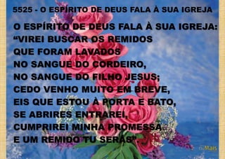 O ESPÍRITO DE DEUS FALA À SUA IGREJA:
“VIREI BUSCAR OS REMIDOS
QUE FORAM LAVADOS
NO SANGUE DO CORDEIRO,
NO SANGUE DO FILHO JESUS;
CEDO VENHO MUITO EM BREVE,
EIS QUE ESTOU À PORTA E BATO,
SE ABRIRES ENTRAREI,
CUMPRIREI MINHA PROMESSA
E UM REMIDO TU SERÁS”.
5525 - O ESPÍRITO DE DEUS FALA À SUA IGREJA
 