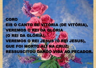 CORO
EIS O CANTO DE VITÓRIA (DE VITÓRIA),
VEREMOS O REI DA GLÓRIA
(O REI DA GLÓRIA),
VEREMOS O REI JESUS (O REI JESUS),
QUE FOI MORTO ALI NA CRUZ;
RESSUSCITOU DANDO VIDA AO PECADOR.
 