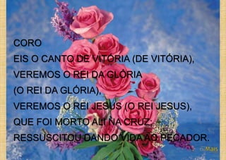 CORO
EIS O CANTO DE VITÓRIA (DE VITÓRIA),
VEREMOS O REI DA GLÓRIA
(O REI DA GLÓRIA),
VEREMOS O REI JESUS (O REI JESUS),
QUE FOI MORTO ALI NA CRUZ;
RESSUSCITOU DANDO VIDA AO PECADOR.
 