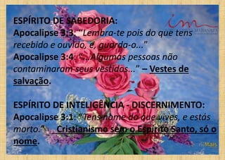 ESPÍRITO DE SABEDORIA:
Apocalipse 3:3: “Lembra-te pois do que tens
recebido e ouvido, e, guarda-o...”
Apocalipse 3:4: “...Algumas pessoas não
contaminaram seus vestidos...” – Vestes de
salvação.
ESPÍRITO DE INTELIGÊNCIA - DISCERNIMENTO:
Apocalipse 3:1: “Tens nome do que vives, e estás
morto.” _Cristianismo sem o Espírito Santo, só o
nome.
 