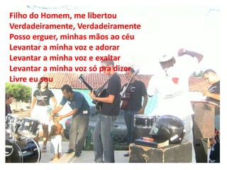Filho do Homem, me libertou
Verdadeiramente, Verdadeiramente
Posso erguer, minhas mãos ao céu
Levantar a minha voz e adorar
Levantar a minha voz e exaltar
Levantar a minha voz só pra dizer
Livre eu sou
 