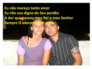 Eu não mereço tanto amor
Eu não sou digno do Seu perdão
A dor que passou meu Rei e meu Senhor
Sempre O adorarei com amor
 