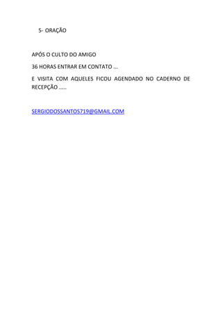 5- ORAÇÃO
APÓS O CULTO DO AMIGO
36 HORAS ENTRAR EM CONTATO ...
E VISITA COM AQUELES FICOU AGENDADO NO CADERNO DE
RECEPÇÃO .....
SERGIODOSSANTOS719@GMAIL.COM
 