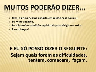 MUITOS PODERÃO DIZER...
    Mas, a única pessoa espírita em minha casa sou eu!
    Eu moro sozinho.
    Eu não tenho condição espirituais para dirigir um culto.
    E as crianças?




 E EU SÓ POSSO DIZER O SEGUINTE:
 Sejam quais forem as dificuldades,
         tentem, comecem, façam.
 