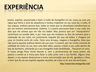 EXPERIÊNCIA
Jovem, espírita, acostumada a fazer o Culto do Evangelho no Lar, casou-se com um
rapaz que tinha o vício do alcoolismo e tentou implantar no seu novo lar, o culto. O
seu esposo, embora pessoa boa, todas as vezes que se alcoolizava transformava-se
em um homem extremamente violento. E a jovem procurava fazer o seu culto em
dias que ela achava que ele não iria beber. Mas parecia que um “mosquitinho”
cochichava no ouvido dele, e por mais que ela mudasse os dias de semana para a
realização do seu culto, era justamente naquele dia que ele bebia. E chegava em
casa no horário certo do culto. Fazia uma arruaça, rasgava o Evangelho, dizia que
não queria aquelas práticas dentro de sua casa. E a jovem, por ser muito convicta da
utilidade do Culto no Lar, teve uma feliz idéia: passou a fazer o seu culto dentro do
box do banheiro, utilizando já o seu Evangelho todo desfolhado... Passaram-se anos.
O nosso amigo ficou muito doente e, com a perseverança da nossa jovem, ele
passou a sentar-se à mesa para fazer o culto junto com a sua família. Alguns anos
depois, o seu esposo desencarna e numa comunicação que ele dá, agradece a Deus
o bem que fez ao seu espírito aquelas reuniões de culto no lar que ele participou.
                                                      http://www.forumespirita.net/
 