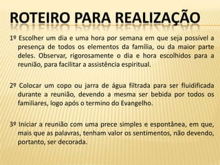 ROTEIRO PARA REALIZAÇÃO
1º Escolher um dia e uma hora por semana em que seja possível a
   presença de todos os elementos da família, ou da maior parte
   deles. Observar, rigorosamente o dia e hora escolhidos para a
   reunião, para facilitar a assistência espiritual.

2º Colocar um copo ou jarra de água filtrada para ser fluidificada
   durante a reunião, devendo a mesma ser bebida por todos os
   familiares, logo após o termino do Evangelho.

3º Iniciar a reunião com uma prece simples e espontânea, em que,
   mais que as palavras, tenham valor os sentimentos, não devendo,
   portanto, ser decorada.
 