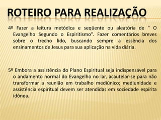 ROTEIRO PARA REALIZAÇÃO
4º Fazer a leitura metódica e seqüente ou aleatória de “ O
  Evangelho Segundo o Espiritismo”. Fazer comentários breves
  sobre o trecho lido, buscando sempre a essência dos
  ensinamentos de Jesus para sua aplicação na vida diária.



5º Embora a assistência do Plano Espiritual seja indispensável para
  o andamento normal do Evangelho no lar, acautelar-se para não
  transformar a reunião em trabalho mediúnico; mediunidade e
  assistência espiritual devem ser atendidas em sociedade espírita
  idônea.
 