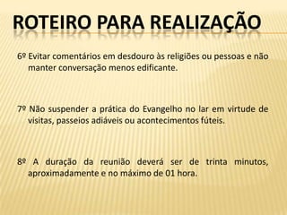 ROTEIRO PARA REALIZAÇÃO
6º Evitar comentários em desdouro às religiões ou pessoas e não
   manter conversação menos edificante.



7º Não suspender a prática do Evangelho no lar em virtude de
   visitas, passeios adiáveis ou acontecimentos fúteis.



8º A duração da reunião deverá ser de trinta minutos,
  aproximadamente e no máximo de 01 hora.
 