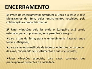 ENCERRAMENTO
1º Prece de encerramento: agradecer a Deus e a Jesus e seus
Mensageiros do Bem, pelos ensinamentos recebidos pela
colaboração e companhia diárias.

2º Fazer vibrações pelo lar onde o Evangelho está sendo
estudado, para os presentes, seus parentes e amigos.
para a paz da Terra; para o entendimento fraternal entre
todas as Religiões;
para a cura ou a melhoria de todos os enfermos do corpo ou
da alma, minorando seus sofrimentos e suas vicissitudes;

Fazer vibrações especiais, para casos concretos que
preocupem os presentes e a sociedade;
 