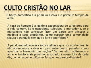CULTO CRISTÃO NO LAR
0 berço doméstico é a primeira escola e o primeiro templo da
alma.

 A casa do homem é a legítima exportadora de caracteres para
 a vida comum. Se o negociante seleciona a mercadoria, se o
 marceneiro não consegue fazer um barco sem afeiçoar a
 madeira a seus propósitos, como esperar uma comunidade
 segura e tranqüila sem que o lar se aperfeiçoe?

 A paz do mundo começa sob as telhas a que nos acolhemos. Se
 não aprendemos a viver em paz, entre quatro paredes, como
 aguardar a harmonia das nações? Se nós não habituamos a
 amar o irmão mais próximo, associado à nossa luta de cada
 dia, como respeitar o Eterno Pai que nos parece distante?
 