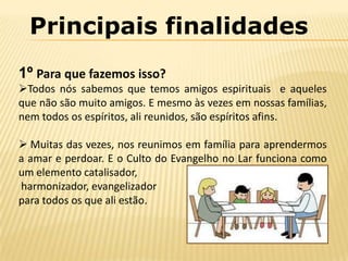 Principais finalidades
1º Para que fazemos isso?
Todos nós sabemos que temos amigos espirituais e aqueles
que não são muito amigos. E mesmo às vezes em nossas famílias,
nem todos os espíritos, ali reunidos, são espíritos afins.

 Muitas das vezes, nos reunimos em família para aprendermos
a amar e perdoar. E o Culto do Evangelho no Lar funciona como
um elemento catalisador,
harmonizador, evangelizador
para todos os que ali estão.
 