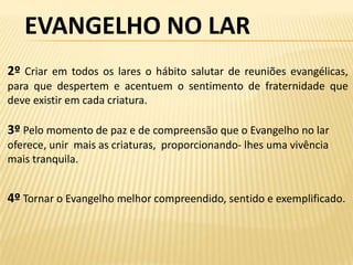 EVANGELHO NO LAR
2º Criar em todos os lares o hábito salutar de reuniões evangélicas,
para que despertem e acentuem o sentimento de fraternidade que
deve existir em cada criatura.

3º Pelo momento de paz e de compreensão que o Evangelho no lar
oferece, unir mais as criaturas, proporcionando- lhes uma vivência
mais tranquila.


4º Tornar o Evangelho melhor compreendido, sentido e exemplificado.
 