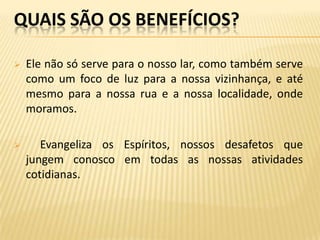 QUAIS SÃO OS BENEFÍCIOS?

   Ele não só serve para o nosso lar, como também serve
    como um foco de luz para a nossa vizinhança, e até
    mesmo para a nossa rua e a nossa localidade, onde
    moramos.

      Evangeliza os Espíritos, nossos desafetos que
    jungem conosco em todas as nossas atividades
    cotidianas.
 