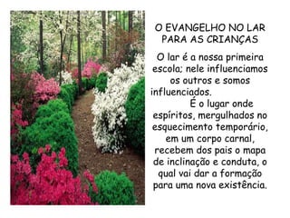O EVANGELHO NO LAR PARA AS CRIANÇAS O lar é a nossa primeira escola; nele influenciamos os outros e somos influenciados.  É o lugar onde espíritos, mergulhados no esquecimento temporário, em um corpo carnal, recebem dos pais o mapa de inclinação e conduta, o qual vai dar a formação para uma nova existência. 