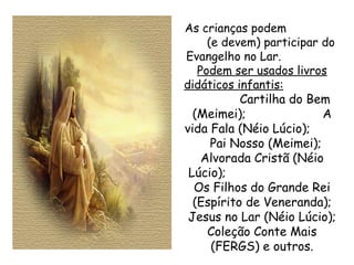 As crianças podem  (e devem) participar do Evangelho no Lar.  Podem ser usados livros didáticos infantis:   Cartilha do Bem (Meimei);  A vida Fala (Néio Lúcio);  Pai Nosso (Meimei);  Alvorada Cristã (Néio Lúcio);  Os Filhos do Grande Rei (Espírito de Veneranda); Jesus no Lar (Néio Lúcio); Coleção Conte Mais (FERGS) e outros. 