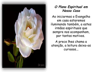 O Plano Espiritual em Nossa Casa Ao iniciarmos o Evangelho em casa estaremos iluminando também, a estes irmãos espirituais que sempre nos acompanham, por tantos motivos.  A prece lhes chama a atenção, a leitura deixa-os curiosos... 