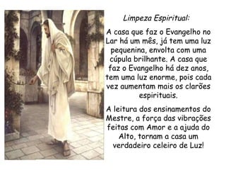 Limpeza Espiritual:   A casa que faz o Evangelho no Lar há um mês, já tem uma luz pequenina, envolta com uma cúpula brilhante. A casa que faz o Evangelho há dez anos, tem uma luz enorme, pois cada vez aumentam mais os clarões espirituais. A leitura dos ensinamentos do Mestre, a força das vibrações feitas com Amor e a ajuda do Alto, tornam a casa um verdadeiro celeiro de Luz! 
