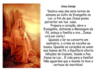 Jesus Contigo “ Dedica uma das sete noites da semana ao Culto do Evangelho no Lar, a fim de que Jesus possa pernoitar em tua  casa.  Prepara o coração, abre o Evangelho, distende a Mensagem da Fé, enlaça a família e ora....Jesus virá em visita.!  Quando o lar se converte em santuário, o crime se recolhe ao museu. Quando os corações se unem nos liames da Fé, o Equilíbrio oferta bênçãos de Consolo, Saúde e Paz. Jesus no Lar... É vida para a família! Não aguardes que o mundo te leve a certeza do inevitável. 