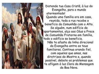 Distende tua Casa Cristã, à luz do Evangelho, para o mundo atormentado!  Quando uma família ora em casa, reunida, toda a rua recebe o benefício da Comunhão com o Alto. Se alguém, num edifício de apartamentos, alça aos Céus a Prece de Comunhão Fraterna em família, todo o edifício se beneficia.  Não te afaste da linha direcional do Evangelho entre os teus familiares. Continua orando fiel, com aqueles que amas, nas diretrizes do Mestre e, quando possível, debate os problemas que te afligem à luz Clara da Mensagem da Boa Nova. 