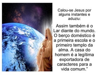 Calou-se Jesus por alguns instantes e aduziu: Assim também é o Lar diante do mundo. O berço doméstico é a primeira escola e o primeiro templo da alma. A casa do homem é a legítima exportadora de caracteres para a vida comum.” 