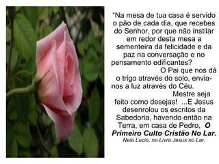 “ Na mesa de tua casa é servido o pão de cada dia, que recebes do Senhor, por que não instilar em redor desta mesa a sementeira da felicidade e da paz na conversação e no pensamento edificantes?  O Pai que nos dá o trigo através do solo, envia-nos a luz através do Céu.  Mestre seja feito como desejas!  ...E Jesus desenrolou os escritos da Sabedoria, havendo então na Terra, em casa de Pedro,  O Primeiro Culto Cristão No Lar. Neio Lucio, no Livro Jesus no Lar. 