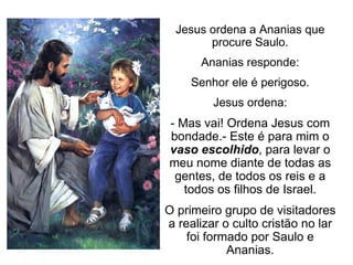Jesus ordena a Ananias que procure Saulo. Ananias responde: Senhor ele é perigoso. Jesus ordena: - Mas vai! Ordena Jesus com bondade.- Este é para mim o  vaso escolhido , para levar o meu nome diante de todas as gentes, de todos os reis e a todos os filhos de Israel. O primeiro grupo de visitadores a realizar o culto cristão no lar foi formado por Saulo e Ananias. 