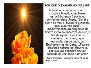 POR QUE O EVANGELHO NO LAR? A família reunida ao fazer a oração e ligação com Jesus, estará batendo à porta e, conforme disse Jesus, “batei e abrir-se-vos-á, buscai e achareis, pedi e se vos dará”, imediatamente Mensageiros do Cristo virão ao encontro do Lar, a fim de ajudar e ensinar o caminho. ...A criança que aprende, desde cedo, os Ensinamentos de Deus. ...Faz-se discípulo natural do Mestre e, por sua vez formará seu lar baseado na caridade e no amor. Maria T. Compri - Evangelho no Lar “à luz do espiritismo”   
