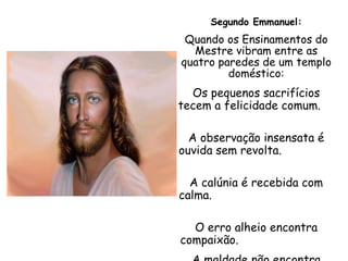Segundo Emmanuel: Quando os Ensinamentos do Mestre vibram entre as quatro paredes de um templo doméstico: Os pequenos sacrifícios tecem a felicidade comum.  A observação insensata é ouvida sem revolta.  A calúnia é recebida com calma.  O erro alheio encontra compaixão.  A maldade não encontra brecha para insinuar-se. 