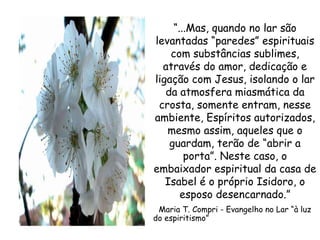 “ ...Mas, quando no lar são levantadas “paredes” espirituais com substâncias sublimes, através do amor, dedicação e ligação com Jesus, isolando o lar da atmosfera miasmática da crosta, somente entram, nesse ambiente, Espíritos autorizados, mesmo assim, aqueles que o guardam, terão de “abrir a porta”. Neste caso, o embaixador espiritual da casa de Isabel é o próprio Isidoro, o esposo desencarnado.” Maria T. Compri - Evangelho no Lar “à luz do espiritismo”  