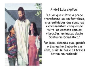 André Luiz explica;  “ O Lar que cultiva a prece transforma-se em fortaleza, e as entidades das sombras experimentam choques de vulto, ao contato com as vibrações luminosas deste Santuário Doméstico.” Por isso, dizemos que, quando o Evangelho é aberto em casa, a luz se faz e as trevas batem em retirada! 