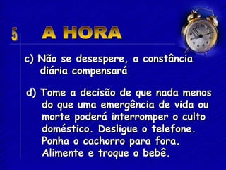 c) Não se desespere, a constância
diária compensará
d) Tome a decisão de que nada menos
do que uma emergência de vida ou
morte poderá interromper o culto
doméstico. Desligue o telefone.
Ponha o cachorro para fora.
Alimente e troque o bebê.
 