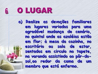 a) Realize as devoções familiares
em lugares variados para uma
agradável mudança de cenário,
no quintal onde as azaléias estão
em flor; à mesa da cozinha, no
escritório ou sala de estar,
sentados em circulo no tapete,
na varanda assistindo ao pôr-do-
sol,ao redor da cama de um
membro que está enfermo.
 