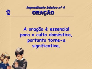 A oração é essencial
para o culto doméstico,
portanto torne-a
significativa.
 