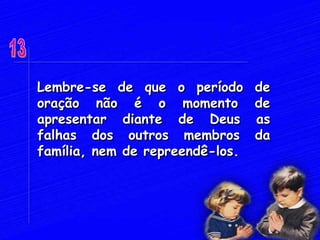 Lembre-se de que o período de
oração não é o momento de
apresentar diante de Deus as
falhas dos outros membros da
família, nem de repreendê-los.
 