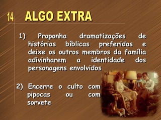 1) Proponha dramatizações de
histórias bíblicas preferidas e
deixe os outros membros da família
adivinharem a identidade dos
personagens envolvidos
2) Encerre o culto com
pipocas ou com
sorvete
 