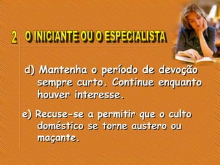 d) Mantenha o período de devoção
sempre curto. Continue enquanto
houver interesse.
e) Recuse-se a permitir que o culto
doméstico se torne austero ou
maçante.
 