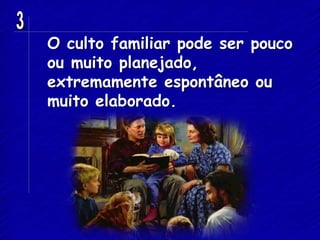 O culto familiar pode ser pouco
ou muito planejado,
extremamente espontâneo ou
muito elaborado.
 