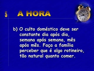 b) O culto doméstico deve ser
constante dia após dia,
semana após semana, mês
após mês. Faça a família
perceber que é algo rotineiro,
tão natural quanto comer.
 