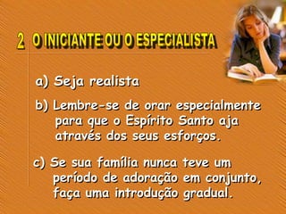 a) Seja realista
b) Lembre-se de orar especialmente
para que o Espírito Santo aja
através dos seus esforços.
c) Se sua família nunca teve um
período de adoração em conjunto,
faça uma introdução gradual.
 