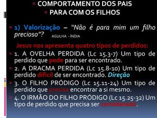  COMPORTAMENTO DOS PAIS
 PARA COM OS FILHOS
 1) Valorização – “Não é para mim um filho
precioso”?
Jesus nos apresenta quatro tipos de perdidos:
 1. A OVELHA PERDIDA (Lc 15.3-7) Um tipo de
perdido que pede para ser encontrado.
 2. A DRACMA PERDIDA (Lc 15.8-10) Um tipo de
perdido difícil de ser encontrado. Direção
 3. O FILHO PRÓDIGO (Lc 15.11-24) Um tipo de
perdido que precisa encontrar a si mesmo.
 4. O IRMÃO DO FILHO PRÓDIGO (Lc 15.25-32) Um
tipo de perdido que precisa ser considerado.
AGULHA - ÍNDIA
 