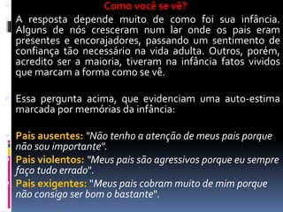  Como você se vê?
 A resposta depende muito de como foi sua infância.
Alguns de nós cresceram num lar onde os pais eram
presentes e encorajadores, passando um sentimento de
confiança tão necessário na vida adulta. Outros, porém,
acredito ser a maioria, tiveram na infância fatos vividos
que marcam a forma como se vê.
 Essa pergunta acima, que evidenciam uma auto-estima
marcada por memórias da infância:
 Pais ausentes: "Não tenho a atenção de meus pais porque
não sou importante".
 Pais violentos: "Meus pais são agressivos porque eu sempre
faço tudo errado".
 Pais exigentes: "Meus pais cobram muito de mim porque
não consigo ser bom o bastante".
 