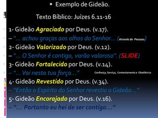  Exemplo de Gideão.
 Texto Bíblico: Juízes 6.11-16
 1- Gideão Agraciado por Deus. (v.17).
 – “… achou graças aos olhos do Senhor… (Através de Pessoas)
 2- Gideão Valorizado por Deus. (v.12).
 – “… O Senhor é contigo, varão valoroso”. (SLIDE)
 3- Gideão Fortalecido por Deus. (v.14).
 – “…Vai nesta tua força…”
 4- Gideão Revestido por Deus. (v.34).
 – “Então o Espírito do Senhor revestiu a Gideão…”
 5- Gideão Encorajado por Deus. (v.16).
 – “… Portanto eu hei de ser contigo…”
Confiança, Serviço, Contentamento e Obediência
 