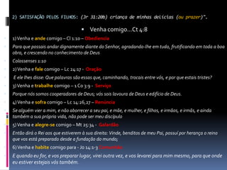 2) SATISFAÇÃO PELOS FILHOS: (Jr 31:20b) criança de minhas delícias (ou prazer)".
 Venha comigo...Ct 4:8
 1)Venha e ande comigo – Cl 1:10 – Obediencia
 Para que possais andar dignamente diante do Senhor, agradando-lhe em tudo, frutificando em toda a boa
obra, e crescendo no conhecimento de Deus
 Colossenses 1:10
 2)Venha e fale comigo – Lc 24:17 - Oração
 E ele lhes disse: Que palavras são essas que, caminhando, trocais entre vós, e por que estais tristes?
 3)Venha e trabalhe comigo – 1 Co 3:9 - Serviço
 Porque nós somos cooperadores de Deus; vós sois lavoura de Deus e edifício de Deus.
 4)Venha e sofra comigo – Lc 14:26,27 – Renúncia
 Se alguém vier a mim, e não aborrecer a seu pai, e mãe, e mulher, e filhos, e irmãos, e irmãs, e ainda
também a sua própria vida, não pode ser meu discípulo
 5)Venha e alegre-se comigo – Mt 25:34 - Galardão
 Então dirá o Rei aos que estiverem à sua direita: Vinde, benditos de meu Pai, possuí por herança o reino
que vos está preparado desde a fundação do mundo;
 6)Venha e habite comigo para - Jo 14:1-3 Comunhão
 E quando eu for, e vos preparar lugar, virei outra vez, e vos levarei para mim mesmo, para que onde
eu estiver estejais vós também.
 
