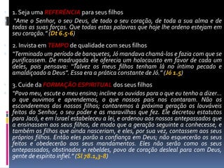  1. Seja uma REFERÊNCIA para seus filhos
 “Ame o Senhor, o seu Deus, de todo o seu coração, de toda a sua alma e de
todas as suas forças. Que todas estas palavras que hoje lhe ordeno estejam em
seu coração.” (Dt 6.5-6)
 2. Invista em TEMPO de qualidade com seus filhos
 “Terminado um período de banquetes, Jó mandava chamá-los e fazia com que se
purificassem. De madrugada ele oferecia um holocausto em favor de cada um
deles, pois pensava: “Talvez os meus filhos tenham lá no íntimo pecado e
amaldiçoado a Deus”. Essa era a prática constante de Jó.” (Jó 1.5)
 3. Cuide da FORMAÇÃO ESPIRITUAL dos seus filhos
 “Povo meu, escute o meu ensino; incline os ouvidos para o que eu tenho a dizer…
o que ouvimos e aprendemos, o que nossos pais nos contaram. Não os
esconderemos dos nossos filhos; contaremos à próxima geração os louváveis
feitos do Senhor, o seu poder e as maravilhas que fez. Ele decretou estatutos
para Jacó, e em Israel estabeleceu a lei, e ordenou aos nossos antepassados que
a ensinassem aos seus filhos, de modo que a geração seguinte a conhecesse, e
também os filhos que ainda nasceriam, e eles, por sua vez, contassem aos seus
próprios filhos. Então eles porão a confiança em Deus; não esquecerão os seus
feitos e obedecerão aos seus mandamentos. Eles não serão como os seus
antepassados, obstinados e rebeldes, povo de coração desleal para com Deus,
gente de espírito infiel.” (Sl 78.1,3-8)
 