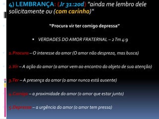  4) LEMBRANÇA: (Jr 31:20d) "ainda me lembro dele
solicitamente ou (com carinho)“
 “Procura vir ter comigo depressa”
 VERDADES DO AMOR FRATERNAL – 2Tm 4:9
 1.Procura – O interesse do amor (O amor não despreza, mas busca)
 2.Vir – A ação do amor (o amor vem ao encontro do objeto de sua atenção)
 3.Ter – A presença do amor (o amor nunca está ausente)
 4.Comigo – a proximidade do amor (o amor que estar junto)
 5.Depressa – a urgência do amor (o amor tem pressa)
 