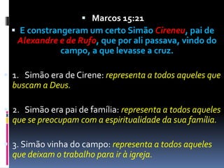  Marcos 15:21
 E constrangeram um certo Simão Cireneu, pai de
Alexandre e de Rufo, que por ali passava, vindo do
campo, a que levasse a cruz.
 1. Simão era de Cirene: representa a todos aqueles que
buscam a Deus.
 2. Simão era pai de família: representa a todos aqueles
que se preocupam com a espiritualidade da sua família.
 3. Simão vinha do campo: representa a todos aqueles
que deixam o trabalho para ir à igreja.
 