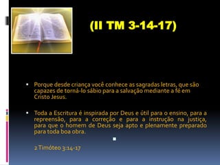  Porque desde criança você conhece as sagradas letras, que são
capazes de torná-lo sábio para a salvação mediante a fé em
Cristo Jesus.
 Toda a Escritura é inspirada por Deus e útil para o ensino, para a
repreensão, para a correção e para a instrução na justiça,
para que o homem de Deus seja apto e plenamente preparado
para toda boa obra.

2Timóteo 3:14-17
(II TM 3-14-17)
 