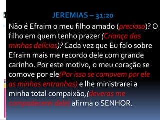  JEREMIAS – 31:20
 Não é Efraim o meu filho amado (precioso)? O
filho em quem tenho prazer (Criança das
minhas delícias)? Cada vez que Eu falo sobre
Efraim mais me recordo dele com grande
carinho. Por este motivo, o meu coração se
comove por ele(Por isso se comovem por ele
as minhas entranhas) e lhe ministrarei a
minha total compaixão,(deveras me
compadecerei dele) afirma o SENHOR.
 