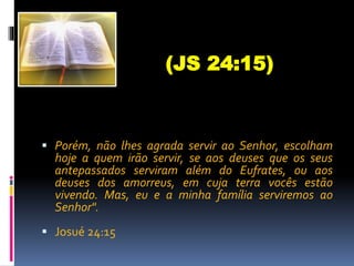 Porém, não lhes agrada servir ao Senhor, escolham
hoje a quem irão servir, se aos deuses que os seus
antepassados serviram além do Eufrates, ou aos
deuses dos amorreus, em cuja terra vocês estão
vivendo. Mas, eu e a minha família serviremos ao
Senhor".
 Josué 24:15
(JS 24:15)
 